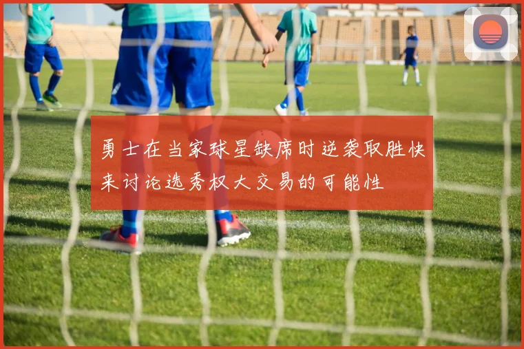 勇士在当家球星缺席时逆袭取胜快来讨论选秀权大交易的可能性