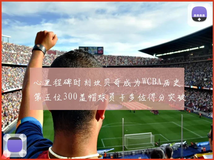 心里程碑时刻坎贝奇成为WCBA历史第五位300盖帽球员卡多佐得分突破1000大关