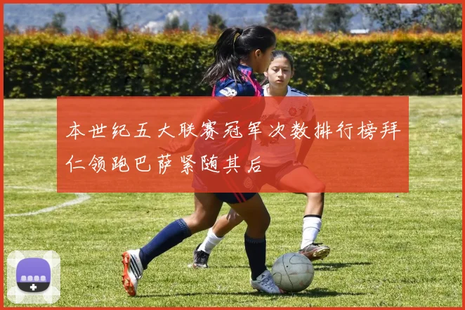 本世纪五大联赛冠军次数排行榜拜仁领跑巴萨紧随其后
