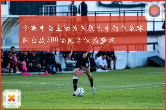 今晚申花主场为朱辰杰举行代表球队出战200场纪念仪式盛典