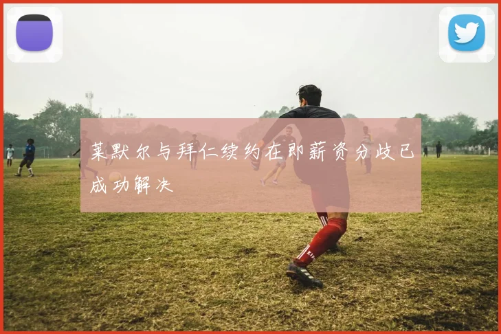莱默尔与拜仁续约在即薪资分歧已成功解决
