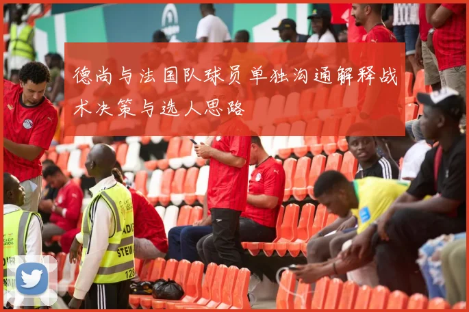 德尚与法国队球员单独沟通解释战术决策与选人思路