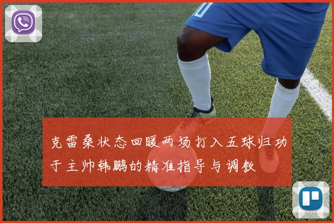 克雷桑状态回暖两场打入五球归功于主帅韩鹏的精准指导与调教