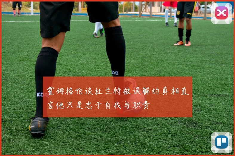 霍姆格伦谈杜兰特被误解的真相直言他只是忠于自我与职责