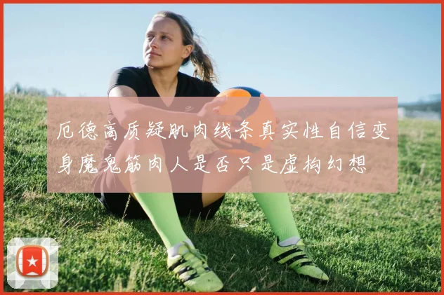 厄德高质疑肌肉线条真实性自信变身魔鬼筋肉人是否只是虚构幻想