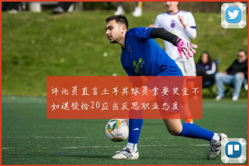 评论员直言土耳其球员索要奖金不如退役恰20应当反思职业态度
