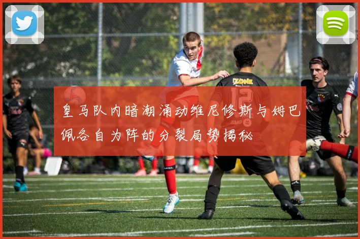 皇马队内暗潮涌动维尼修斯与姆巴佩各自为阵的分裂局势揭秘