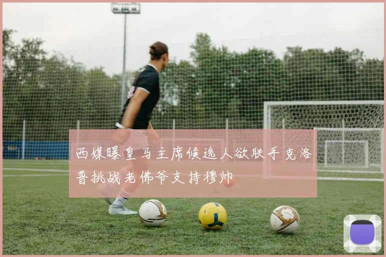 西媒曝皇马主席候选人欲联手克洛普挑战老佛爷支持穆帅