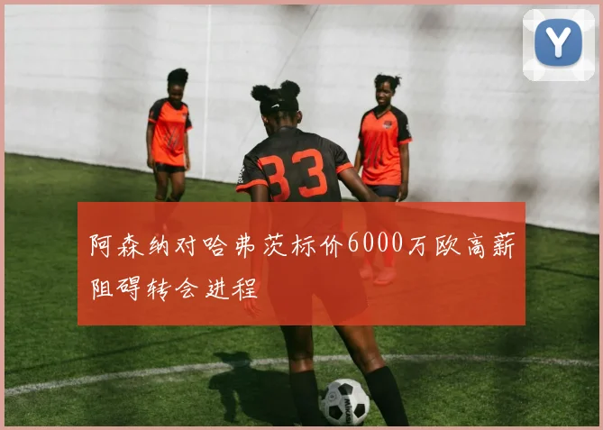 阿森纳对哈弗茨标价6000万欧高薪阻碍转会进程