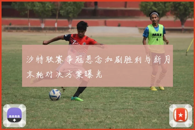 沙特联赛争冠悬念加剧胜利与新月末轮对决方案曝光