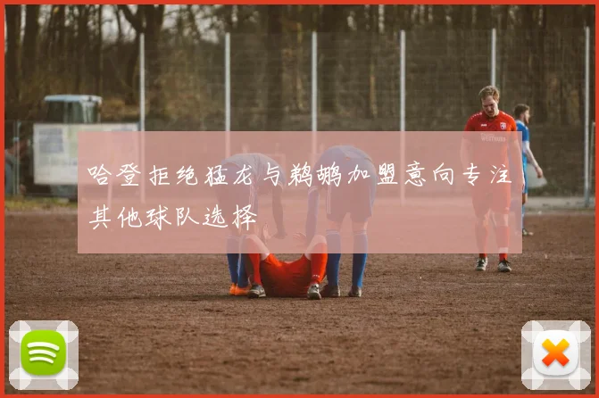 哈登拒绝猛龙与鹈鹕加盟意向专注其他球队选择