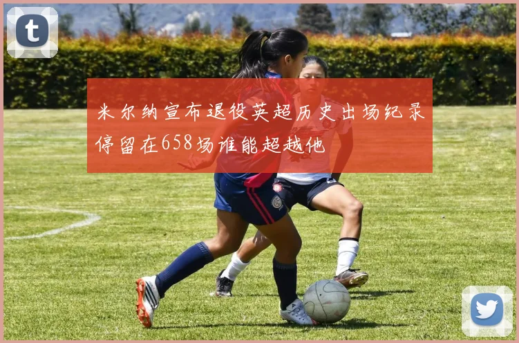 米尔纳宣布退役英超历史出场纪录停留在658场谁能超越他