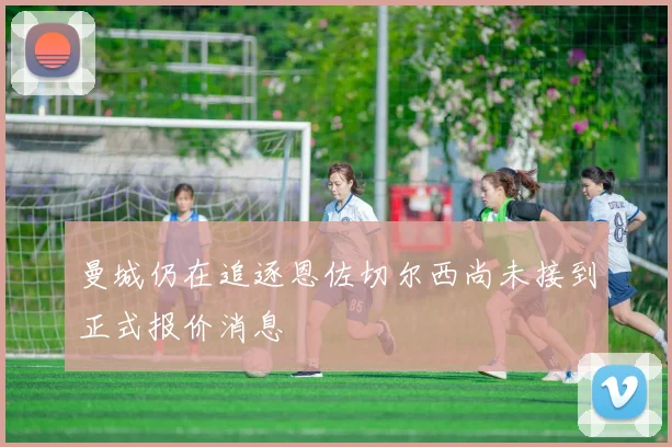 曼城仍在追逐恩佐切尔西尚未接到正式报价消息