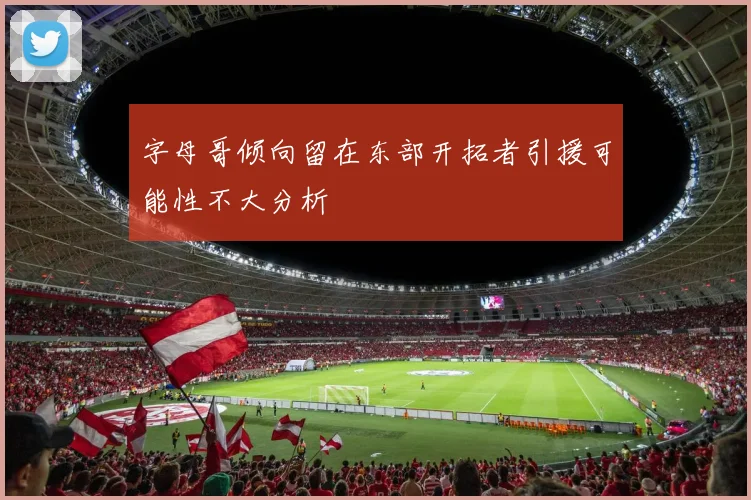 字母哥倾向留在东部开拓者引援可能性不大分析