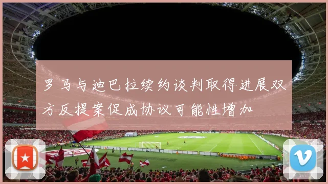 罗马与迪巴拉续约谈判取得进展双方反提案促成协议可能性增加