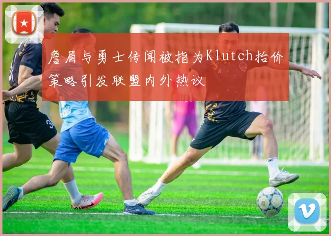 詹眉与勇士传闻被指为Klutch抬价策略引发联盟内外热议