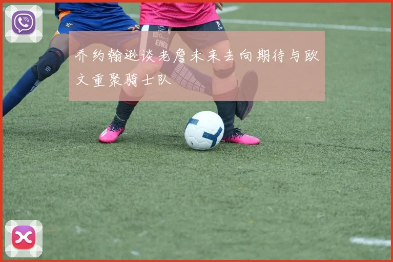 乔约翰逊谈老詹未来去向期待与欧文重聚骑士队