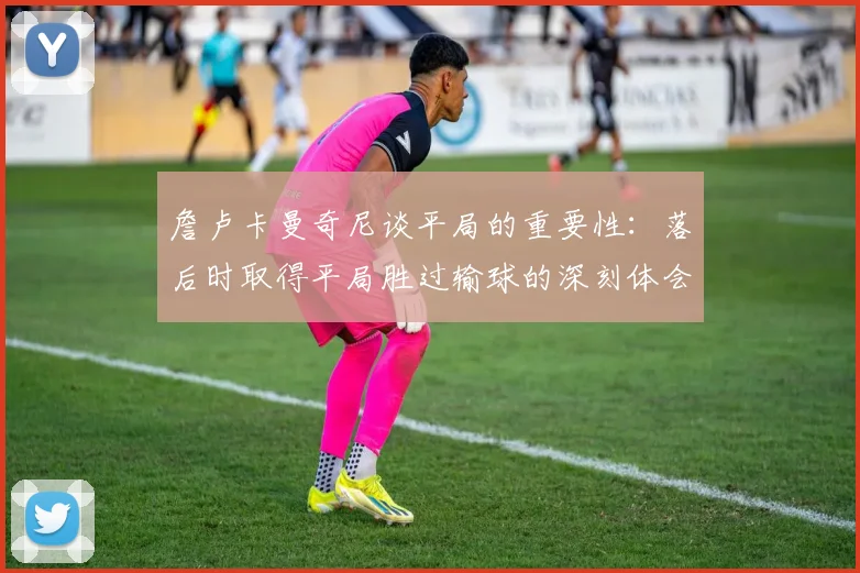 詹卢卡曼奇尼谈平局的重要性：落后时取得平局胜过输球的深刻体会