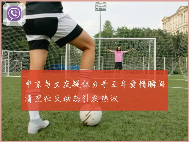 申京与女友疑似分手五年爱情瞬间清空社交动态引发热议
